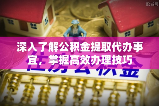 阿拉山口深入了解公积金提取代办事宜，掌握高效办理技巧