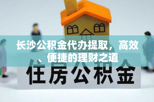 阿拉山口长沙公积金代办提取，高效、便捷的理财之道