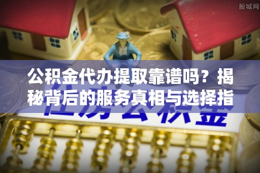 阿拉山口公积金代办提取靠谱吗？揭秘背后的服务真相与选择指南