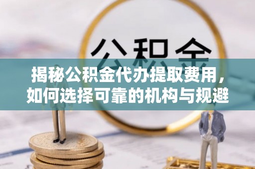 阿拉山口揭秘公积金代办提取费用，如何选择可靠的机构与规避潜在风险