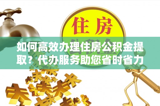 阿拉山口如何高效办理住房公积金提取？代办服务助您省时省力