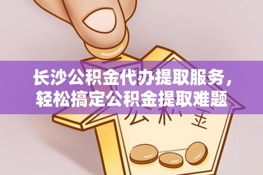阿拉山口长沙公积金代办提取服务，轻松搞定公积金提取难题