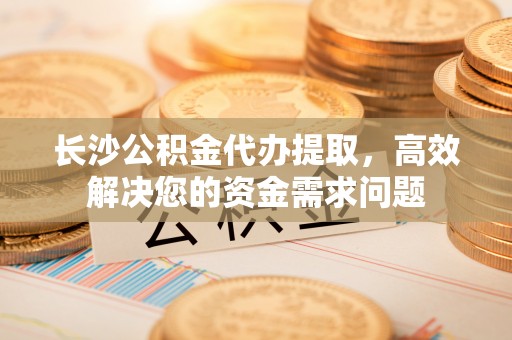 阿拉山口长沙公积金代办提取，高效解决您的资金需求问题
