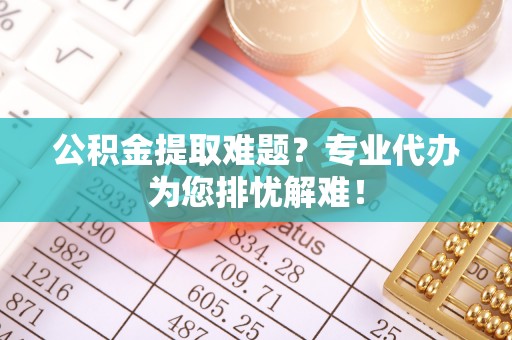 阿拉山口公积金提取难题？专业代办为您排忧解难！