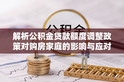 阿拉山口解析公积金贷款额度调整政策对购房家庭的影响与应对策略