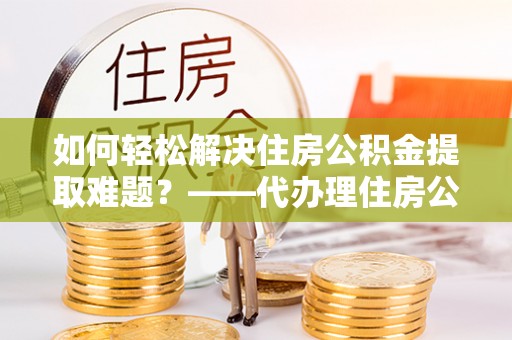 阿拉山口如何轻松解决住房公积金提取难题？——代办理住房公积金提取服务解析