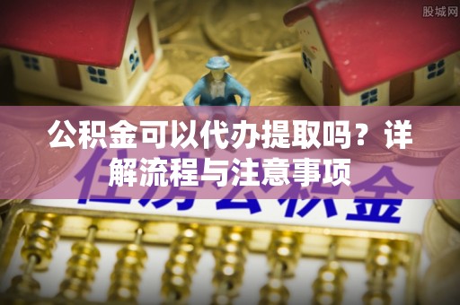 阿拉山口公积金可以代办提取吗？详解流程与注意事项