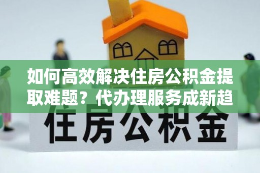 阿拉山口如何高效解决住房公积金提取难题？代办理服务成新趋势