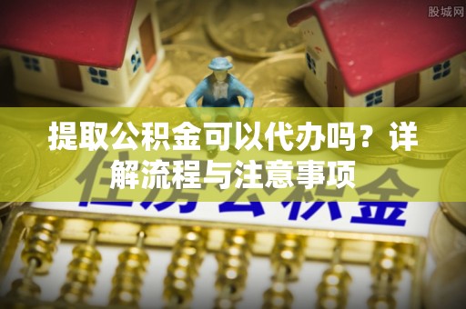 阿拉山口提取公积金可以代办吗？详解流程与注意事项
