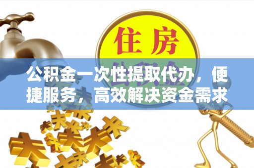 阿拉山口公积金一次性提取代办，便捷服务，高效解决资金需求