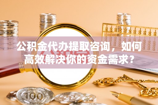 阿拉山口公积金代办提取咨询，如何高效解决你的资金需求？