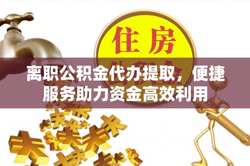 阿拉山口离职公积金代办提取，便捷服务助力资金高效利用