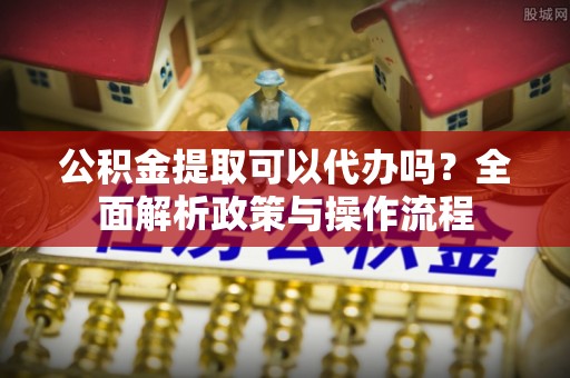 阿拉山口公积金提取可以代办吗？全面解析政策与操作流程
