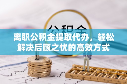 阿拉山口离职公积金提取代办，轻松解决后顾之忧的高效方式