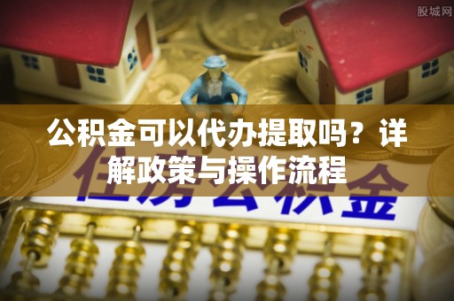 阿拉山口公积金可以代办提取吗？详解政策与操作流程