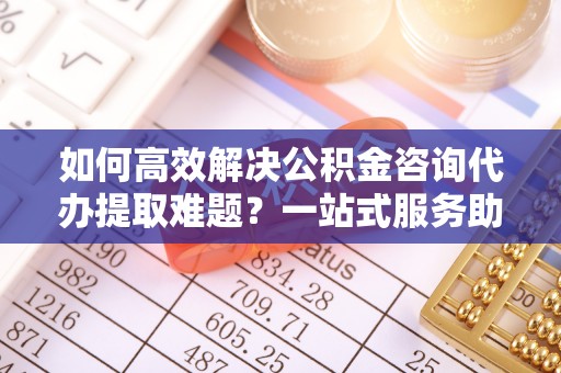 阿拉山口如何高效解决公积金咨询代办提取难题？一站式服务助您轻松搞定