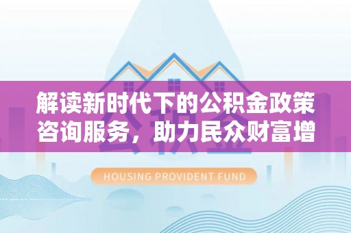 阿拉山口解读新时代下的公积金政策咨询服务，助力民众财富增值与安居梦想