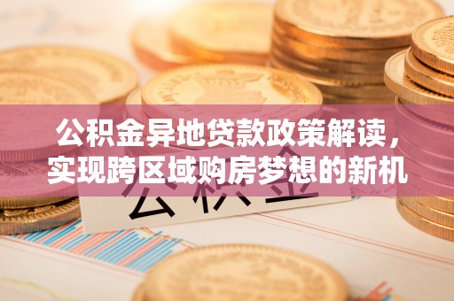 阿拉山口公积金异地贷款政策解读，实现跨区域购房梦想的新机遇