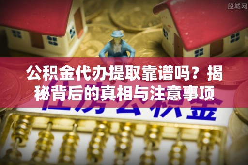 阿拉山口公积金代办提取靠谱吗？揭秘背后的真相与注意事项