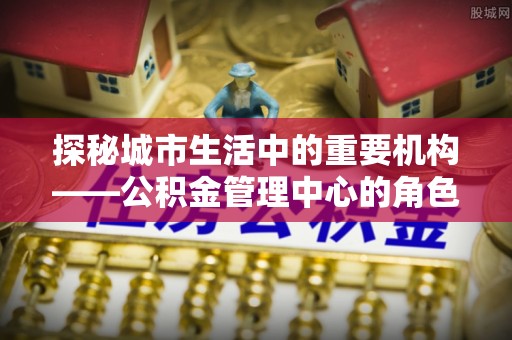 阿拉山口探秘城市生活中的重要机构——公积金管理中心的角色与意义