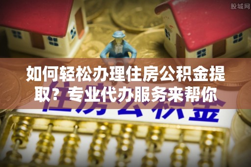 阿拉山口如何轻松办理住房公积金提取？专业代办服务来帮你