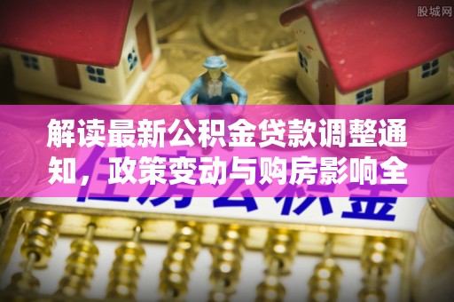 阿拉山口解读最新公积金贷款调整通知，政策变动与购房影响全解析