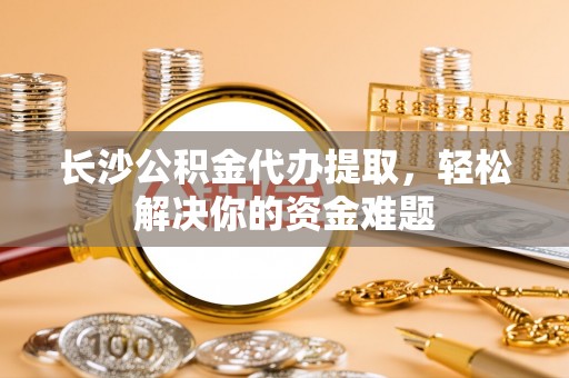 阿拉山口长沙公积金代办提取，轻松解决你的资金难题
