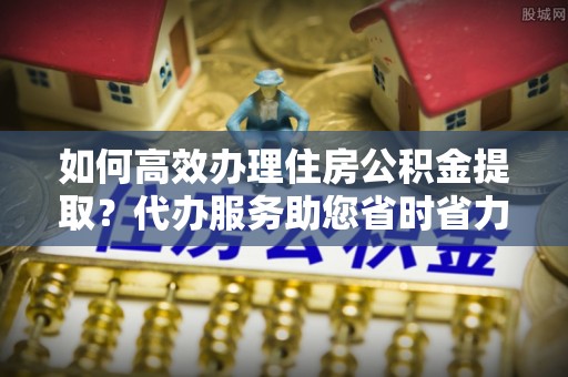 阿拉山口如何高效办理住房公积金提取？代办服务助您省时省力