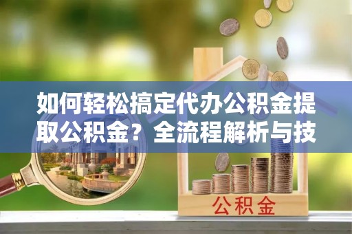 阿拉山口如何轻松搞定代办公积金提取公积金？全流程解析与技巧分享