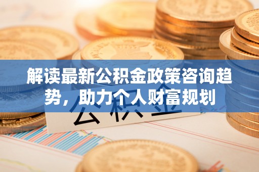 阿拉山口解读最新公积金政策咨询趋势，助力个人财富规划