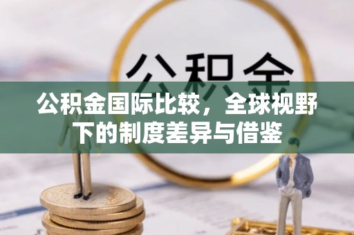 阿拉山口公积金国际比较，全球视野下的制度差异与借鉴