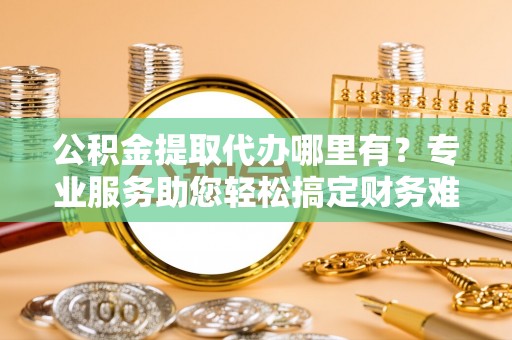 阿拉山口公积金提取代办哪里有？专业服务助您轻松搞定财务难题