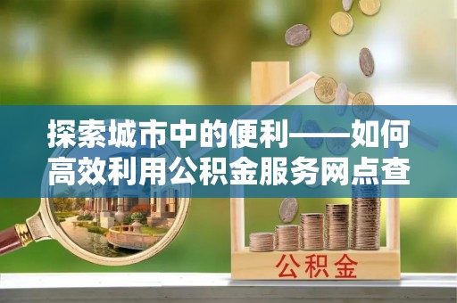阿拉山口探索城市中的便利——如何高效利用公积金服务网点查询功能