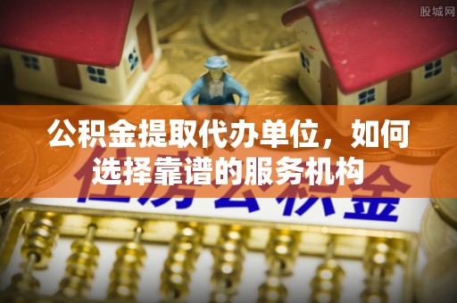 阿拉山口公积金提取代办单位，如何选择靠谱的服务机构