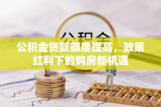 阿拉山口公积金贷款额度提高，政策红利下的购房新机遇