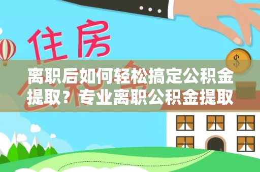 阿拉山口离职后如何轻松搞定公积金提取？专业离职公积金提取代办服务助你一臂之力