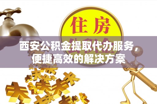 阿拉山口西安公积金提取代办服务，便捷高效的解决方案