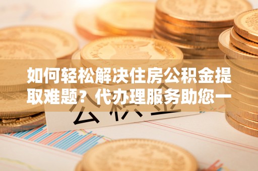 阿拉山口如何轻松解决住房公积金提取难题？代办理服务助您一臂之力