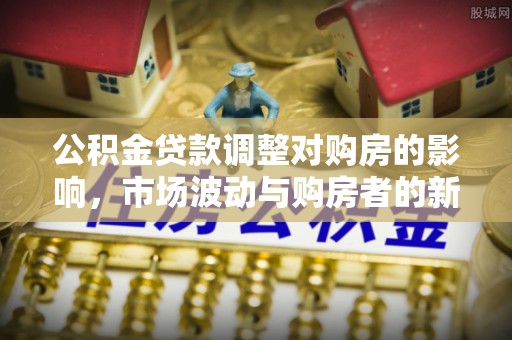 阿拉山口公积金贷款调整对购房的影响，市场波动与购房者的新选择