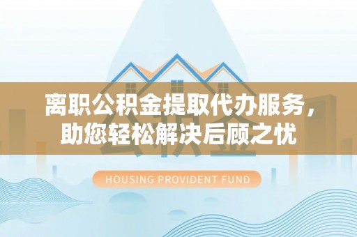 阿拉山口离职公积金提取代办服务，助您轻松解决后顾之忧