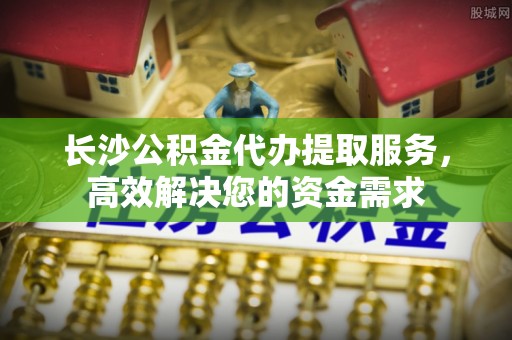 阿拉山口长沙公积金代办提取服务，高效解决您的资金需求