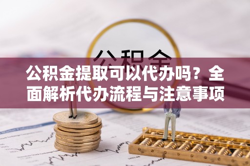 阿拉山口公积金提取可以代办吗？全面解析代办流程与注意事项